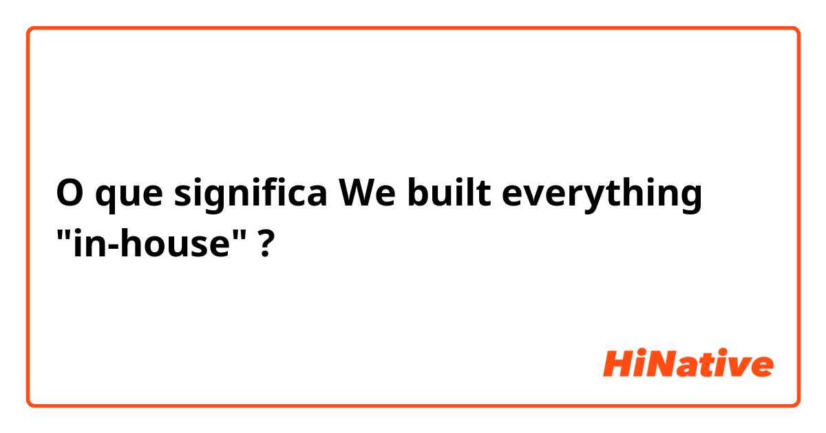 O que significa We built everything "in-house"?