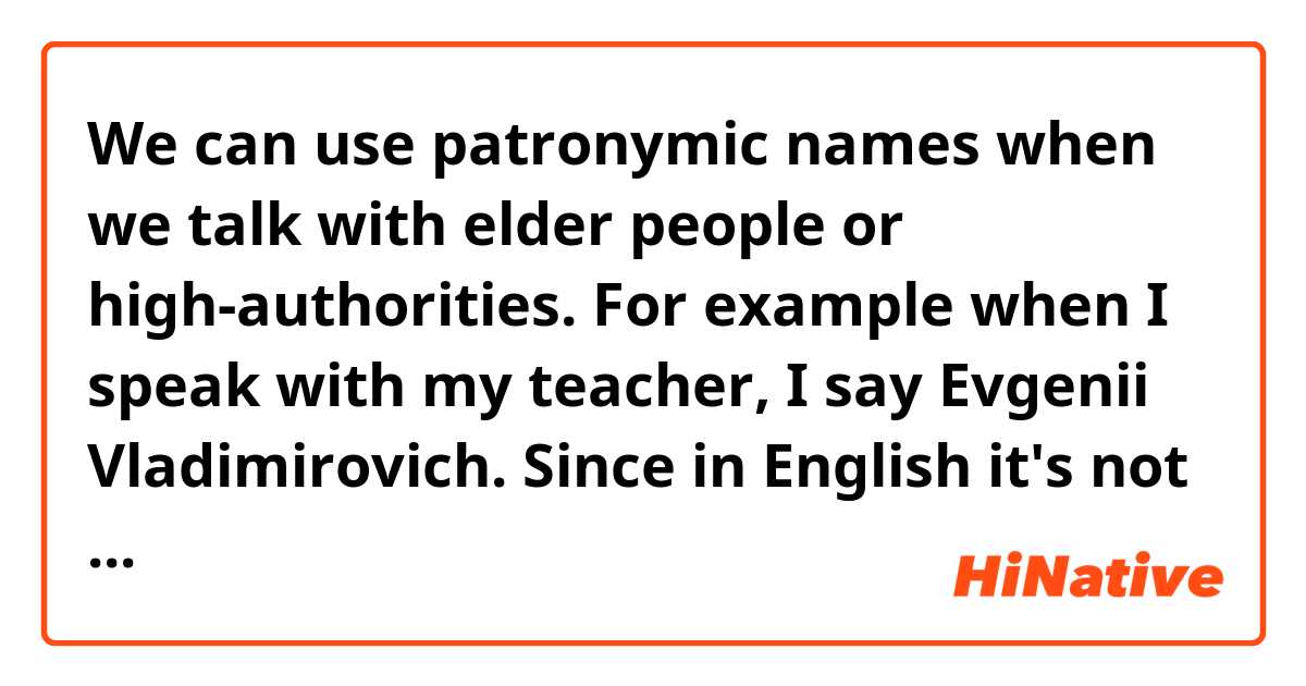 We can use patronymic names when we talk with elder people or high-authorities. 
For example when I speak with my teacher, I say Evgenii Vladimirovich.

Since in English it's not about using patronic names then what are common ways to address? 

When you speak with people who are at around the age of your parents (let's say with your parents's friends) should you call them by their last name or maybe attach Mr. Ms. to their first name?
