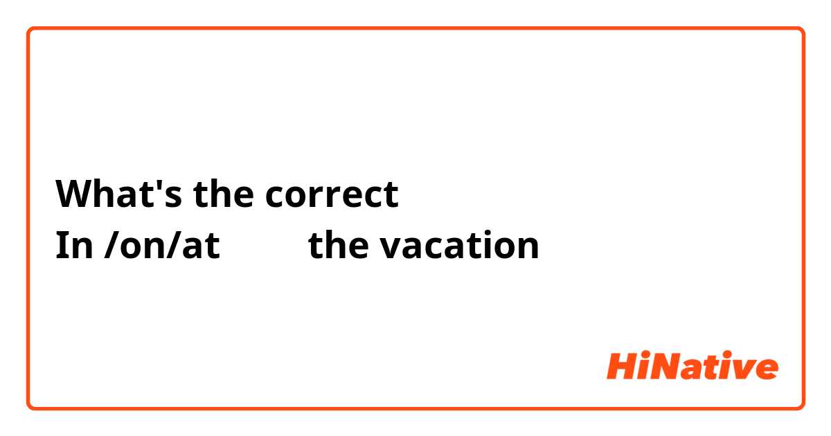 What's the correct 
In /on/at         the vacation