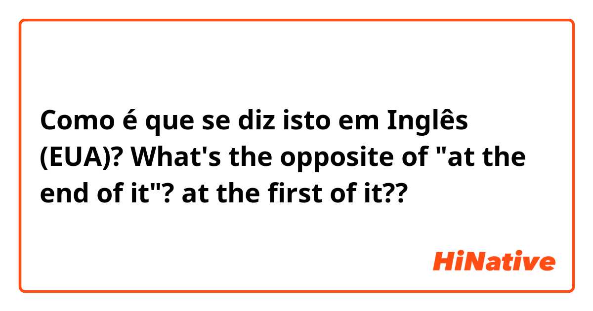 Como é que se diz isto em Inglês (EUA)? What's the opposite of "at the end of it"? at the first of it??
