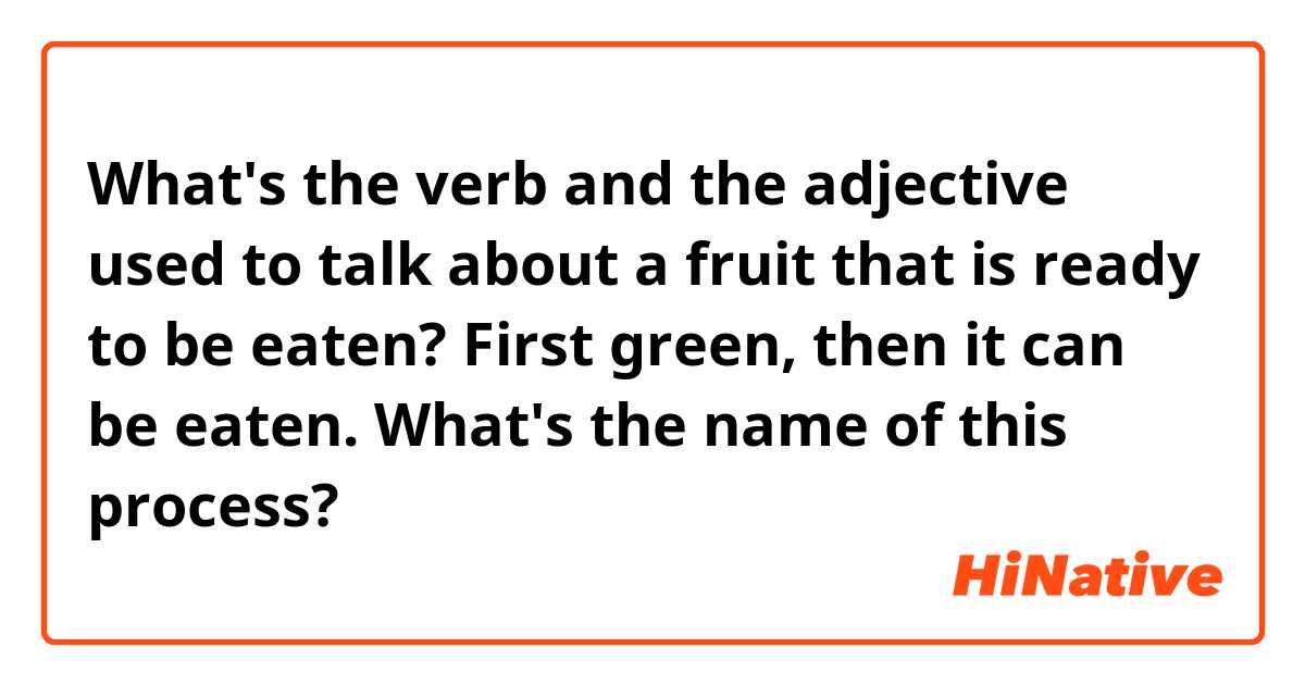 What's the verb and the adjective used to talk about a fruit that is ready to be eaten? First green, then it can be eaten. What's the name of this process?