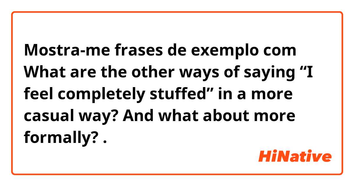 Mostra-me frases de exemplo com What are the other ways of saying “I feel completely stuffed” in a more casual way? And what about more formally? .