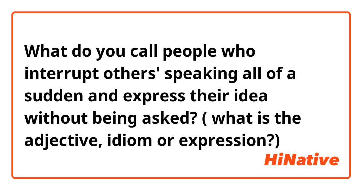 What do you call people who interrupt others' speaking all of a sudden and express their idea without being asked? ( what is the adjective, idiom or expression?) 