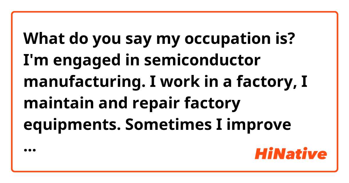 What do you say my occupation is?
I'm engaged in semiconductor manufacturing. I work in a factory, I maintain and repair factory equipments. Sometimes I improve performance of them!

Thank you for reading through.