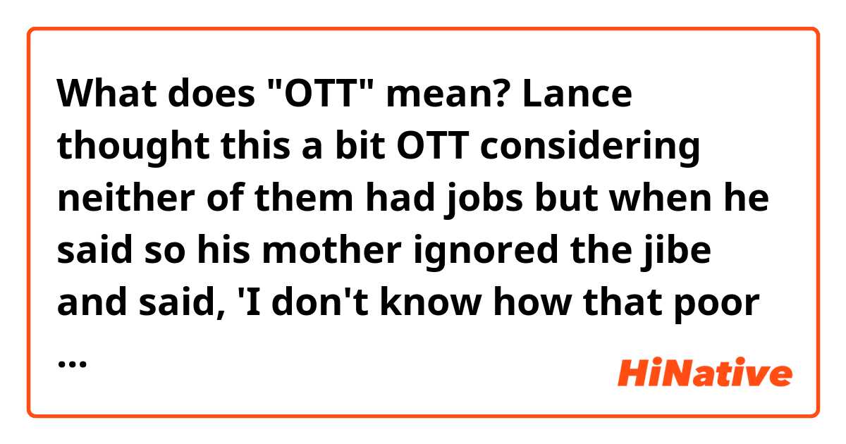 What does "OTT" mean?

Lance thought this a bit OTT considering neither of them had jobs but when he said so his mother ignored the jibe and said, 'I don't know how that poor old Gilbert put up with you under his feet all day.'