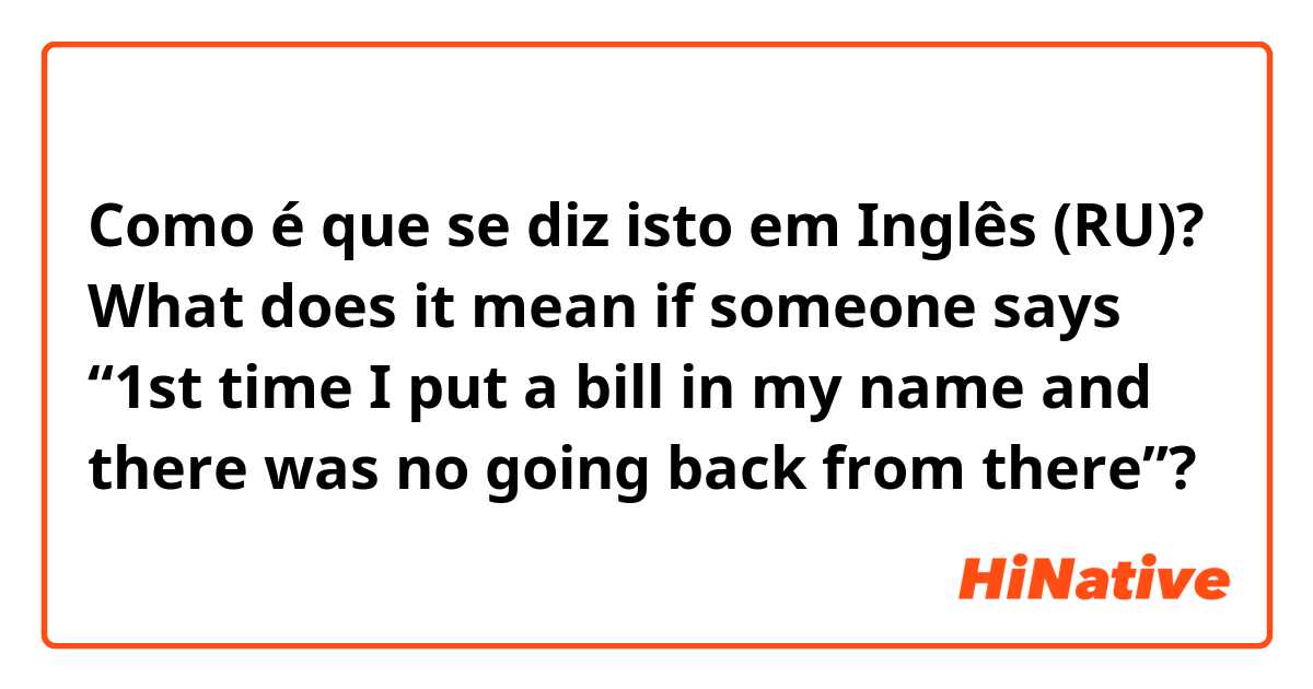 Como é que se diz isto em Inglês (RU)? What does it mean if someone says “1st time I put a bill in my name and there was no going back from there”?