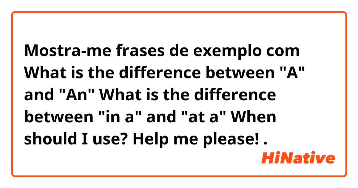 Mostra-me frases de exemplo com What is the difference between "A" and "An"
 What is the difference between "in a" and "at a"
 When should I use?
 Help me please!.