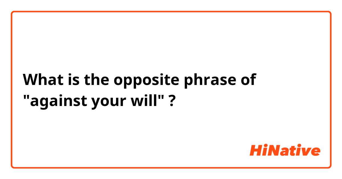 What is the opposite phrase of "against your will" ?