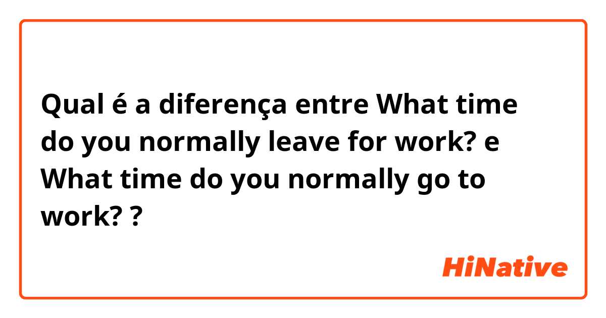 Qual é a diferença entre What time do you normally leave for work? e What time do you normally go to work? ?