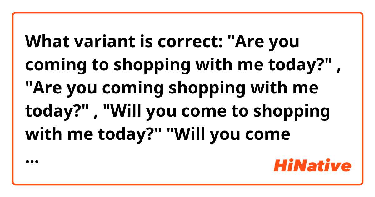 What variant is correct: "Are you coming to shopping with me today?" , "Are you coming shopping with me today?" , "Will you come to shopping with me today?" "Will you come shopping with me today?" or something else?