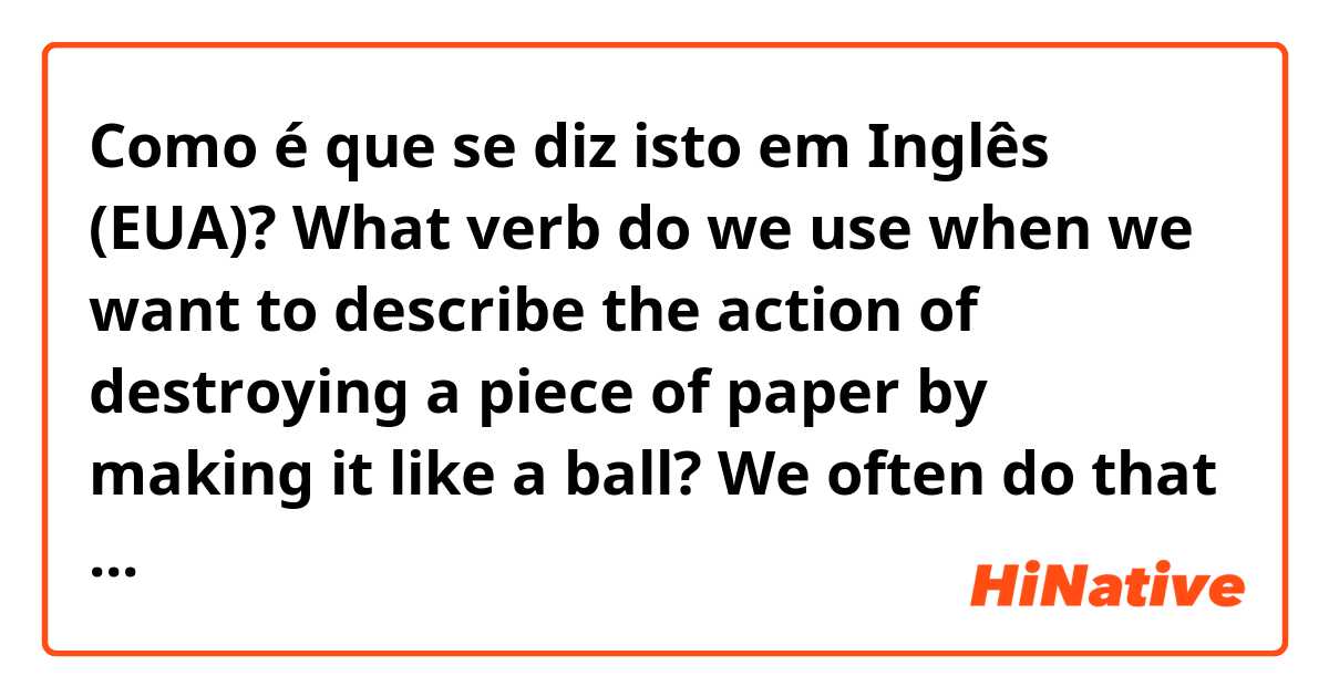 Como é que se diz isto em Inglês (EUA)? What verb do we use when we want to describe the action of destroying a piece of paper by making it like a ball? We often do that when the writing is not good. We do it before throwing it into a wastebasket.