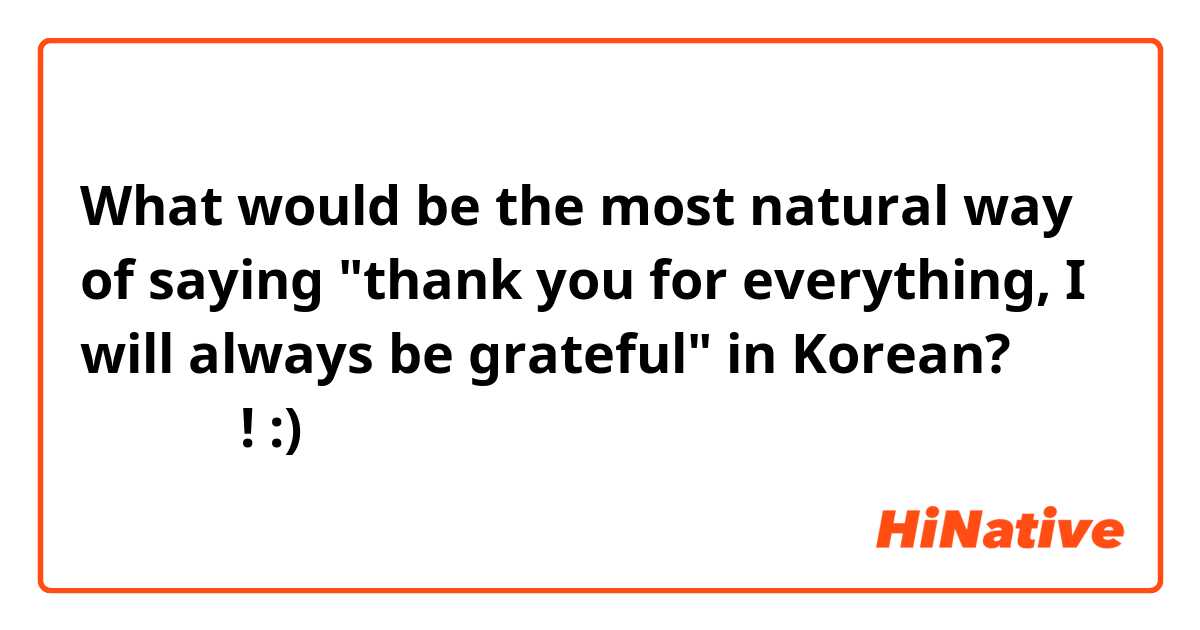 What would be the most natural way of saying "thank you for everything, I will always be grateful" in Korean? 
감사합니다! :) 