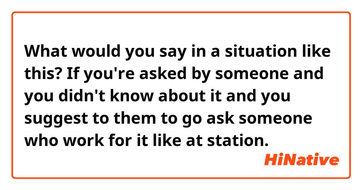 What would you say in a situation like this?
If you're asked by someone and you didn't know about it and you suggest to them to go ask someone who work for it like at station.
