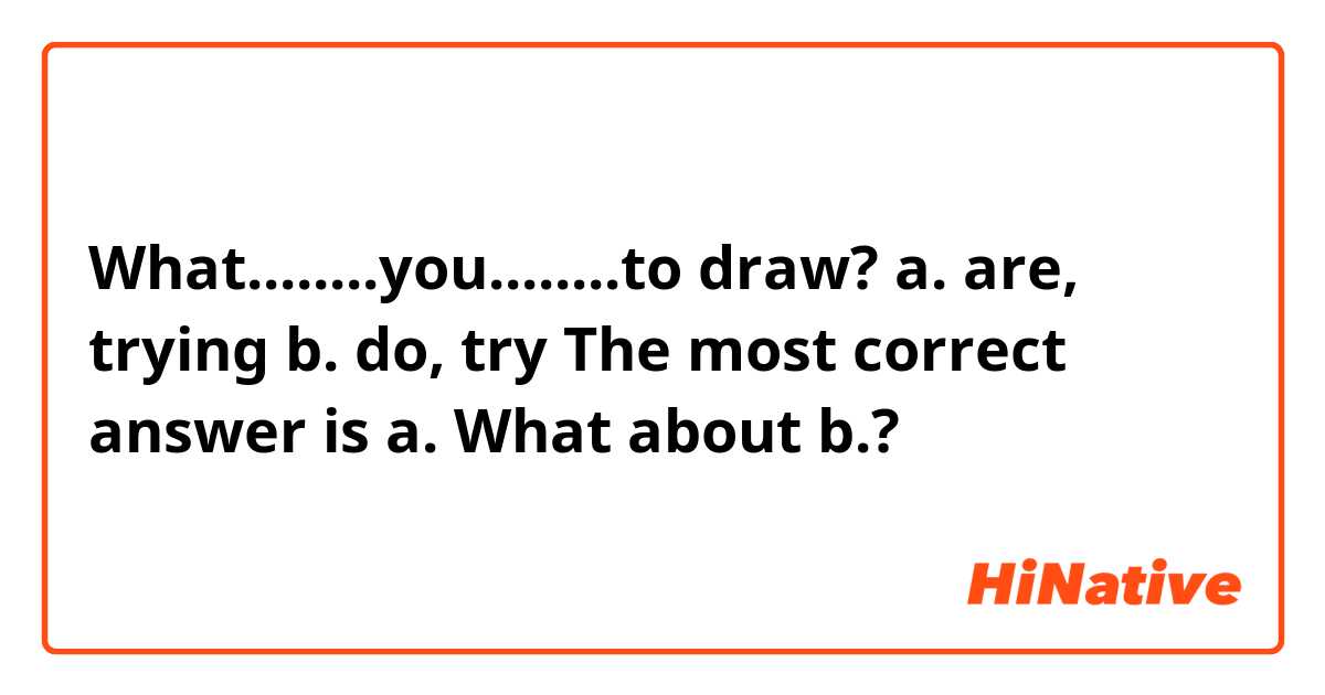 What........you........to draw?

a. are, trying 
b. do, try

The most correct answer is a. What about b.?