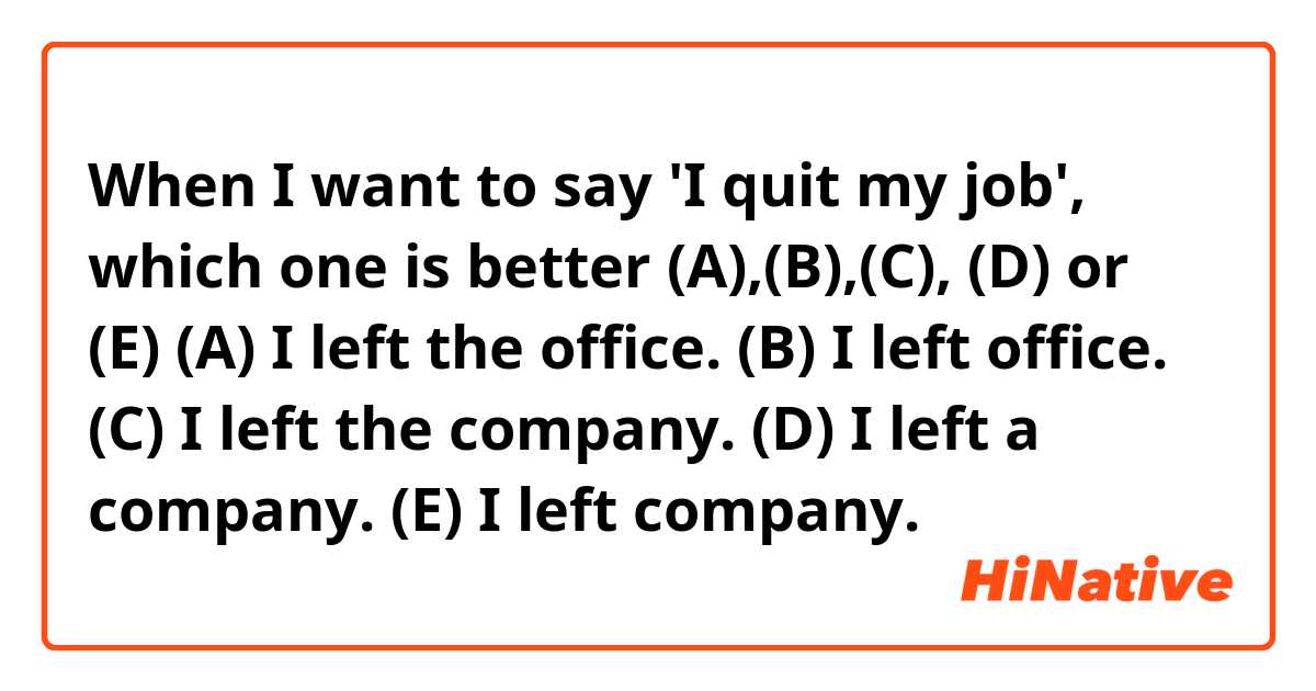 When I want to say 'I quit my job', which one is better (A),(B),(C), (D) or (E)

(A) I left the office.
(B) I left office.
(C) I left the company.
(D) I left a company.
(E) I left company.