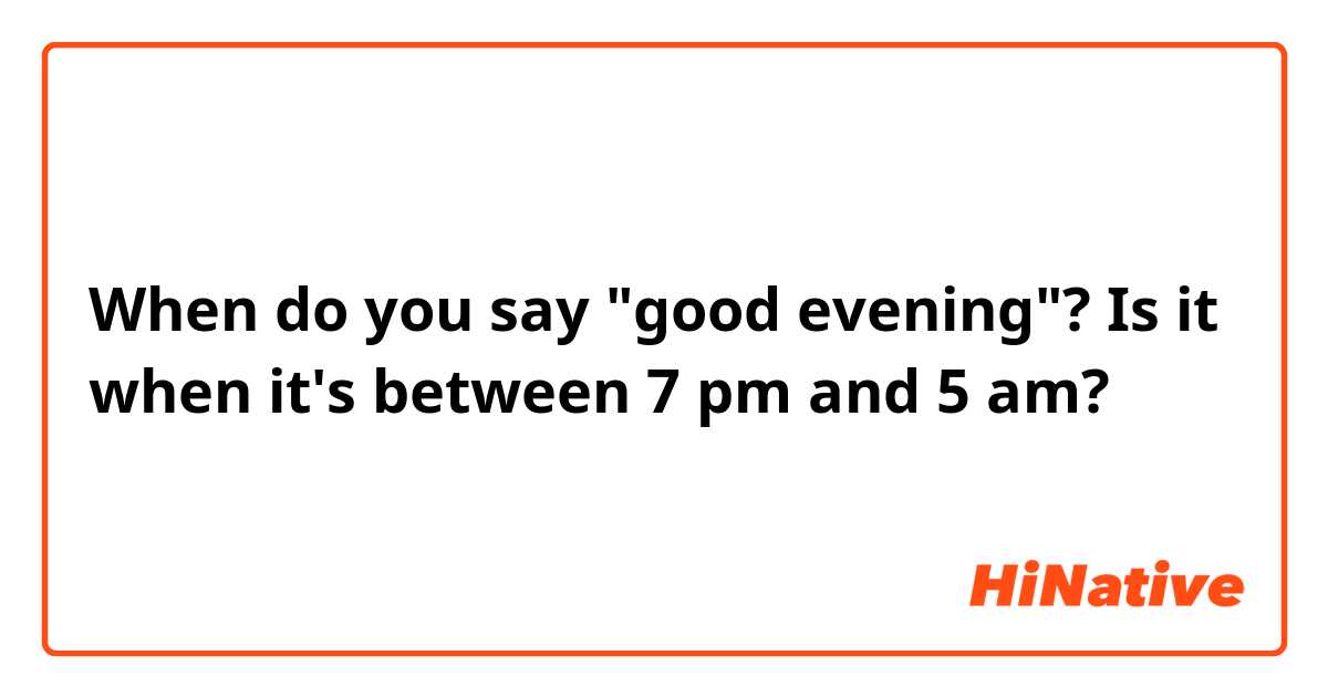 When do you say "good evening"? Is it when it's between 7 pm and 5 am?