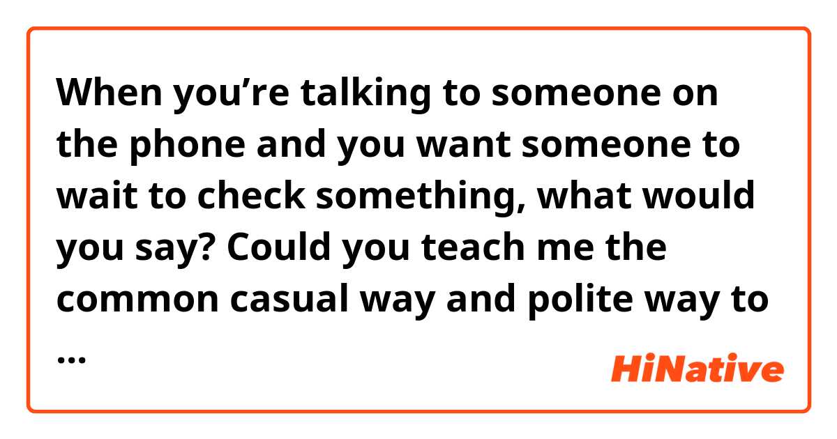 When you’re talking to someone on the phone and you want someone to wait to check something, what would you say? Could you teach me the common casual way and polite way to say that?

Like, Hang on, hold on…