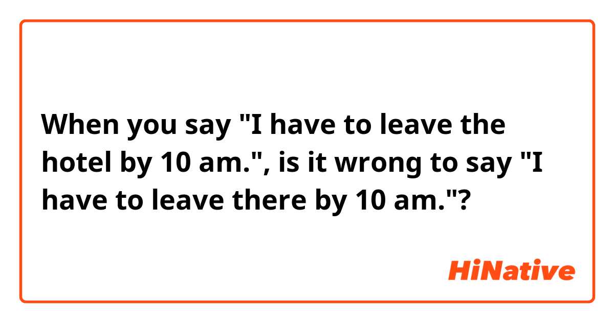 When you say "I have to leave the hotel by 10 am.", is it wrong to say "I have to leave there by 10 am."?