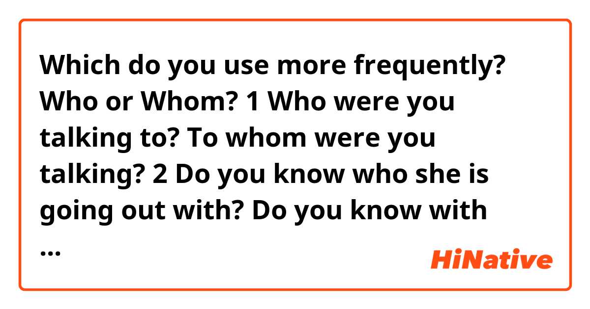 Which do you use more frequently? Who or Whom?

1
Who were you talking to?
To whom were you talking?

2
Do you know who she is going out with?
Do you know with whom she is going out?
