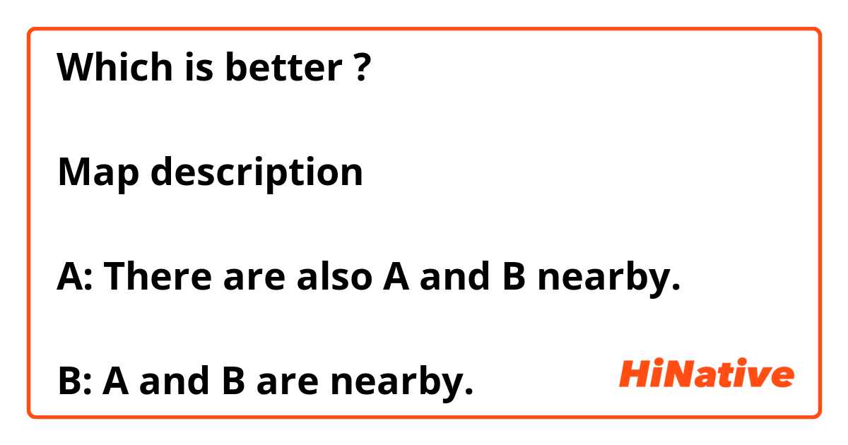 Which is better ?

Map description

A: There are also A and B nearby.

B: A and B are nearby.