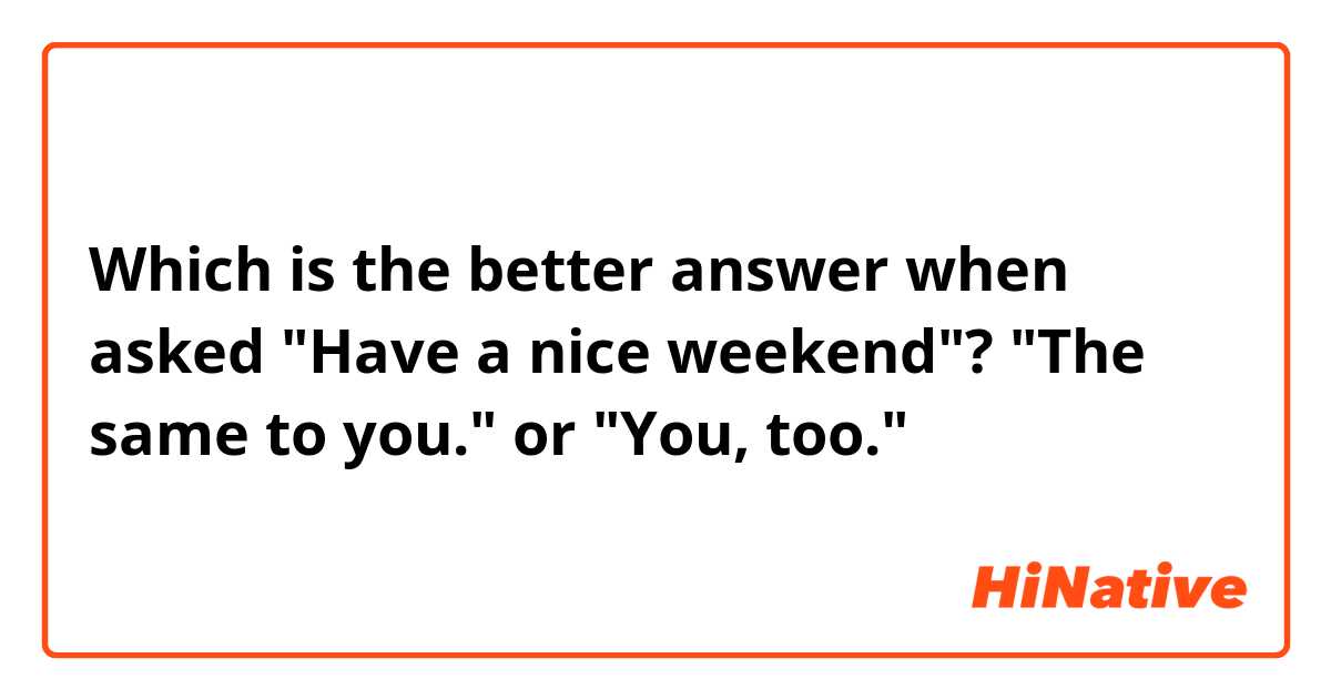Which is the better answer when asked "Have a nice weekend"?

"The same to you." or "You, too."
