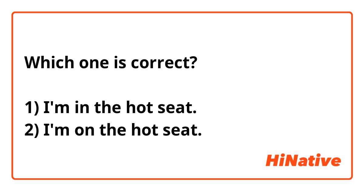 Which one is correct?

1) I'm in the hot seat.
2) I'm on the hot seat.