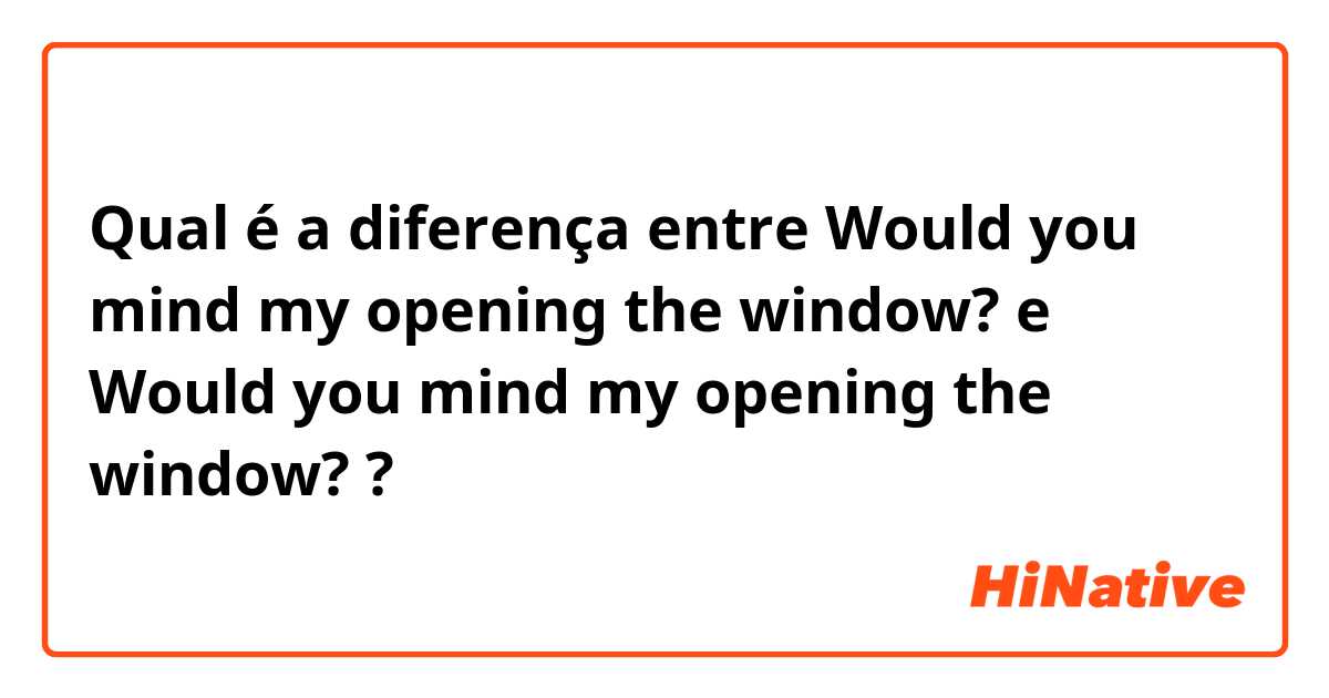 Qual é a diferença entre Would you mind my opening the window?  e Would you mind my opening the window? ?