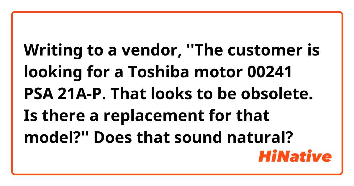 Writing to a vendor,
''The customer is looking for a Toshiba motor 00241 PSA 21A-P.
That looks to be obsolete.
Is there a replacement for that model?''

Does that sound natural?