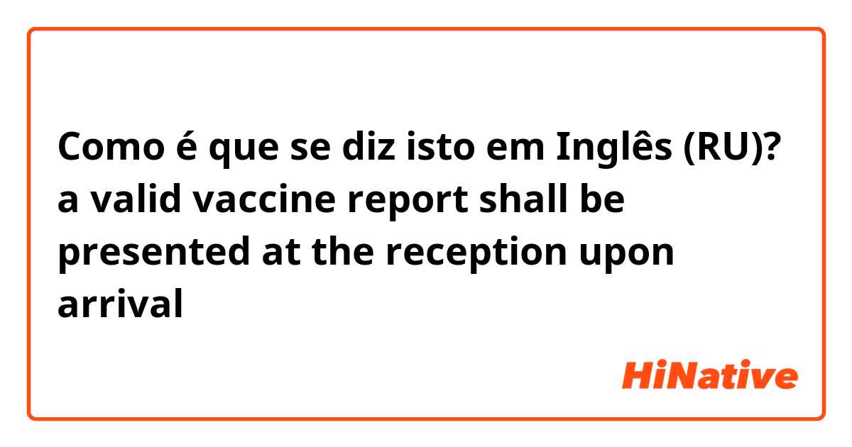 Como é que se diz isto em Inglês (RU)? a valid vaccine report shall be presented at the reception upon arrival