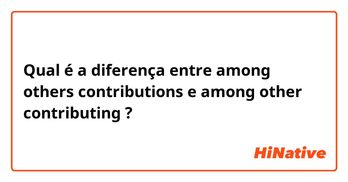 Qual é a diferença entre among others contributions  e among other contributing ?