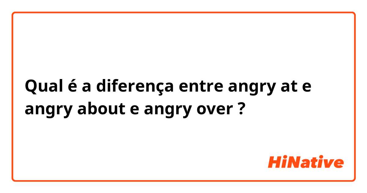 Qual é a diferença entre angry at e angry about e angry over ?