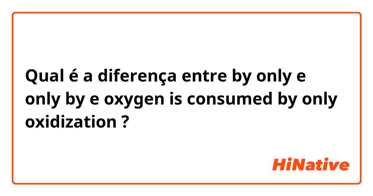 Qual é a diferença entre by only e only by e oxygen is consumed by only oxidization ?