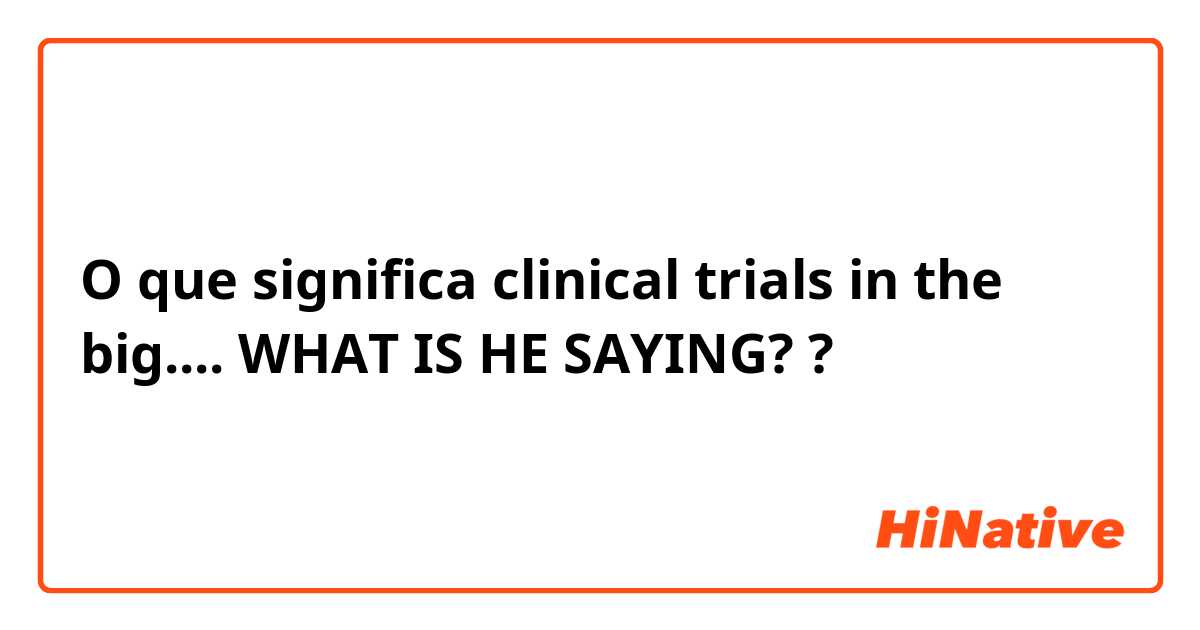 O que significa clinical trials in the big.... WHAT IS HE SAYING??