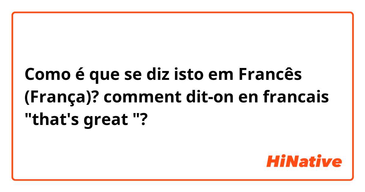 Como é que se diz isto em Francês (França)? comment dit-on en francais "that's great "?