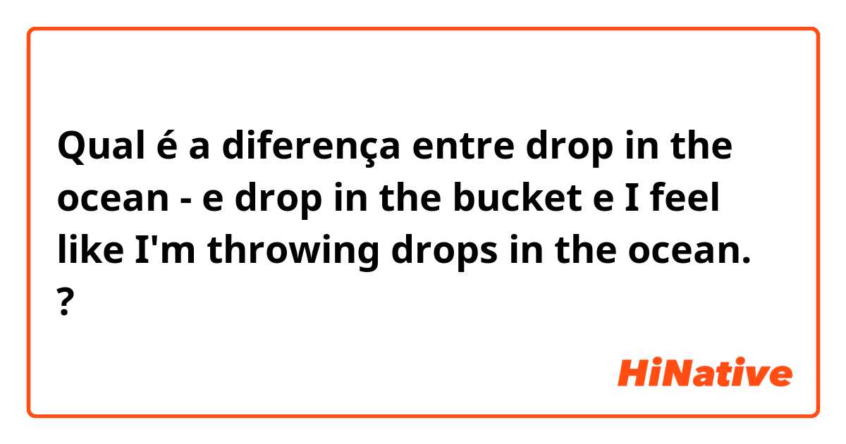 Qual é a diferença entre drop in the ocean -  e drop in the bucket  e I feel like I'm throwing drops in the ocean. ?