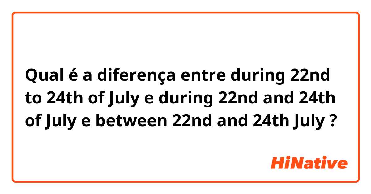 Qual é a diferença entre during 22nd to 24th of July e during 22nd and 24th of July e between 22nd and 24th July ?