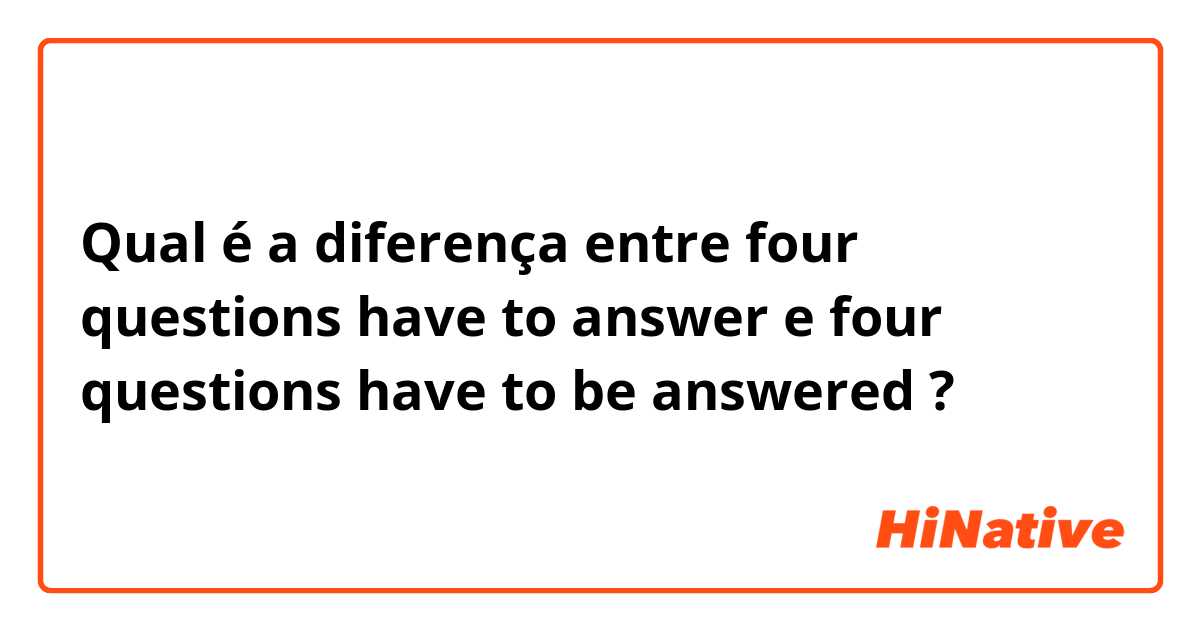 Qual é a diferença entre four questions have to answer e four questions have to be answered ?