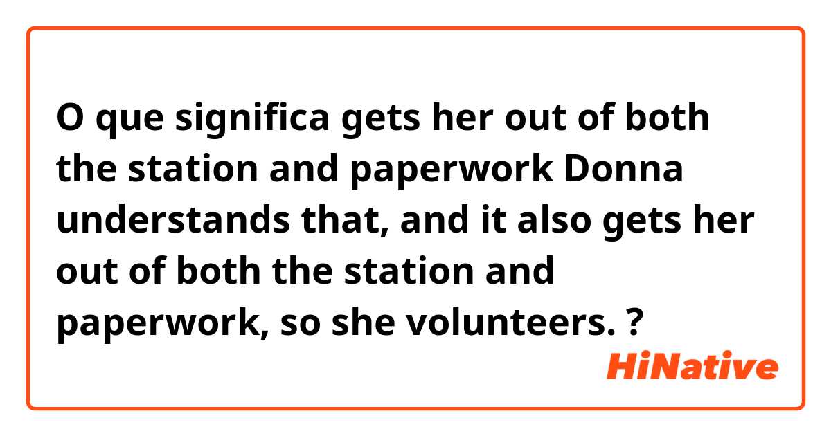 O que significa gets her out of both the station and paperwork
Donna understands that, and it also gets her out of both the station and paperwork, so she volunteers.?