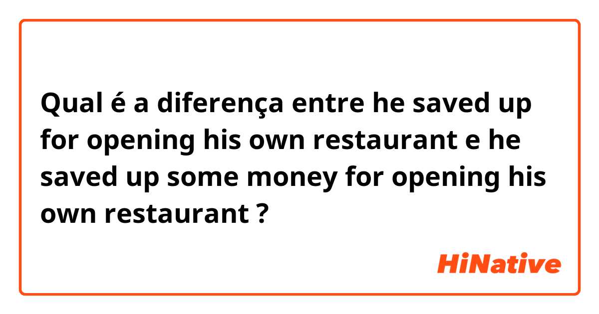 Qual é a diferença entre he saved up for opening his own restaurant e he saved up some money for opening his own restaurant ?