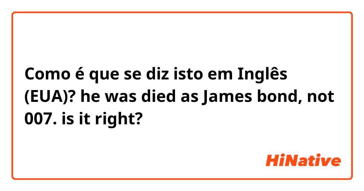 Como é que se diz isto em Inglês (EUA)? he was died as James bond, not 007.

is it right?