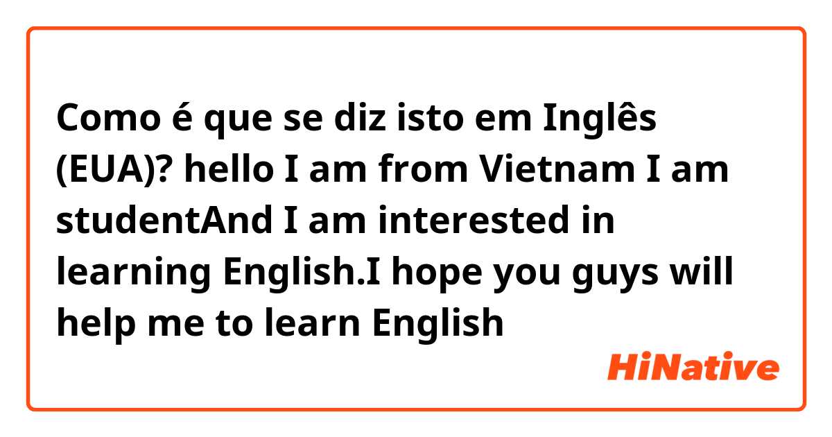 Como é que se diz isto em Inglês (EUA)? hello I am from Vietnam I am studentAnd I am interested in learning English.I hope you guys will help me to learn English