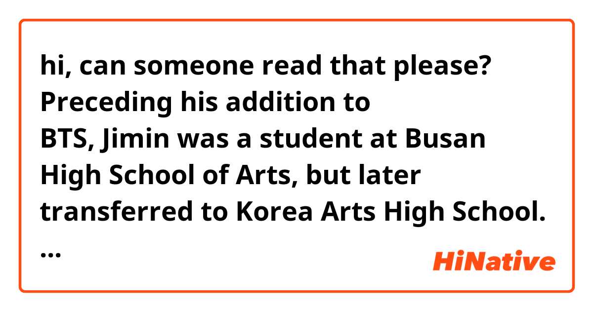 hi, can someone read that please?

Preceding his addition to BTS, Jimin was a student at Busan High School of Arts, but later transferred to Korea Arts High School. Although Jungkook was in high demand by several talent agencies, he decided to join BTS after hearing RM perform.