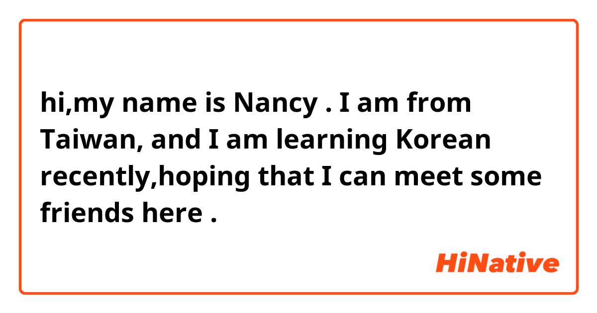 hi,my name is Nancy . 
I am from Taiwan,
and I am learning Korean recently,hoping that I can meet some friends here .