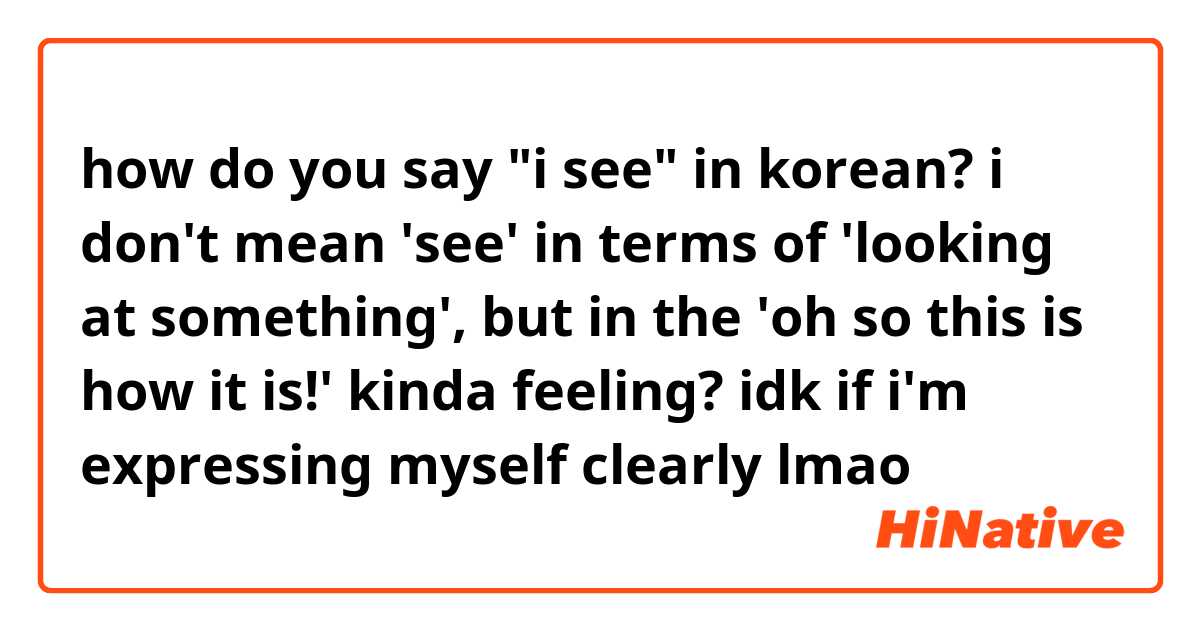 how do you say "i see" in korean? 
i don't mean 'see' in terms of 'looking at something', but in the 'oh so this is how it is!' kinda feeling? idk if i'm expressing myself clearly lmao