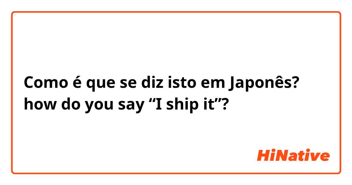 Como é que se diz isto em Japonês? how do you say “I ship it”?