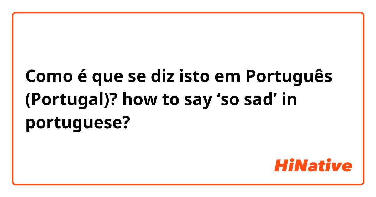 Como é que se diz isto em Português (Portugal)? how to say ‘so sad’ in portuguese?