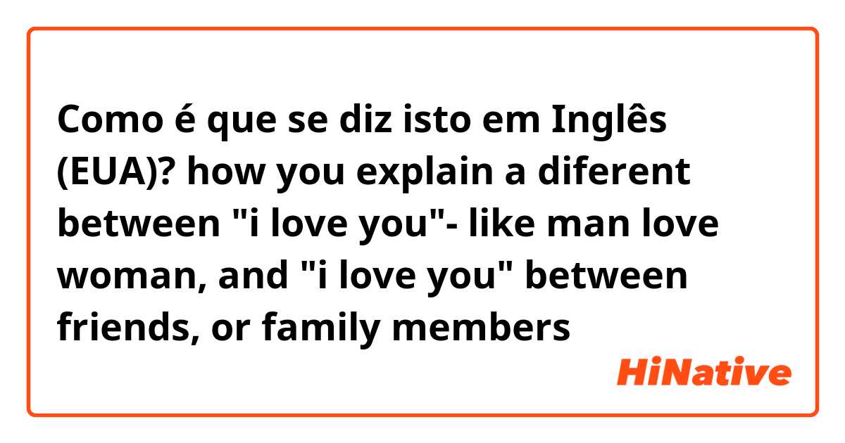 Como é que se diz isto em Inglês (EUA)? how you explain a diferent between "i love you"- like man love woman, and "i love you" between friends, or family members
