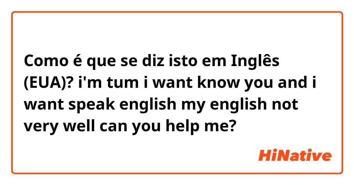 Como é que se diz isto em Inglês (EUA)? i'm tum i want know you and i want speak english my english not very well can you help me?