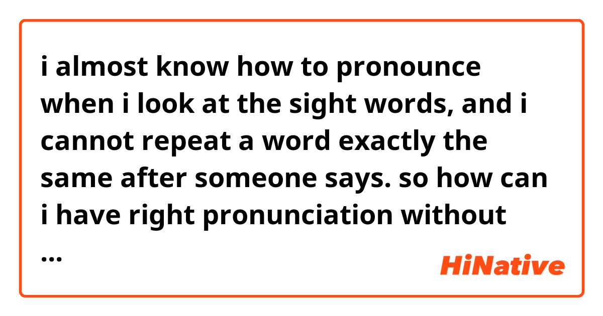 i almost know how to pronounce when i look at the sight words, and i cannot repeat a word exactly the same after someone says. so how can i have right pronunciation without look at the word?