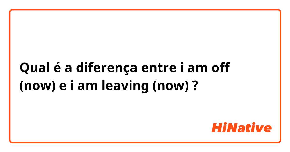 Qual é a diferença entre i am off (now) e i am leaving (now) ?